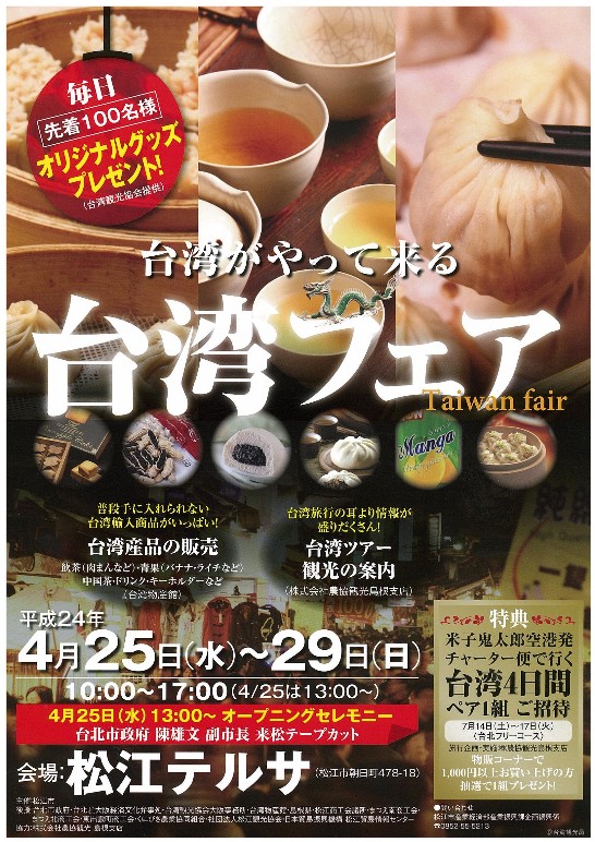 1、台北市政府陳雄文副市長の訪日にともない、松江市主催、当大阪辦事處、台湾観光協会大阪事務所と島根県内商工、貿易、観光諸団体の後援による「台湾フェア」が4月25日～29日まで松江勤労者総合福祉センター(愛称:「松江テルサ」)で開催されます。陳雄文副市長は開幕式に出席し、テープカットを行う予定です。